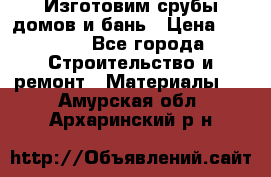  Изготовим срубы домов и бань › Цена ­ 1 000 - Все города Строительство и ремонт » Материалы   . Амурская обл.,Архаринский р-н